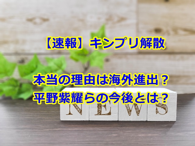 キンプリ解散本当の理由は海外進出？平野紫耀らの今後とは？